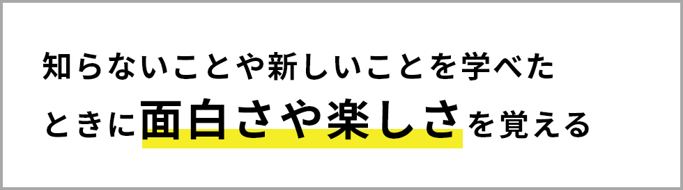 知らないことや新しいことを学べたときに面白さや楽しさを覚える
