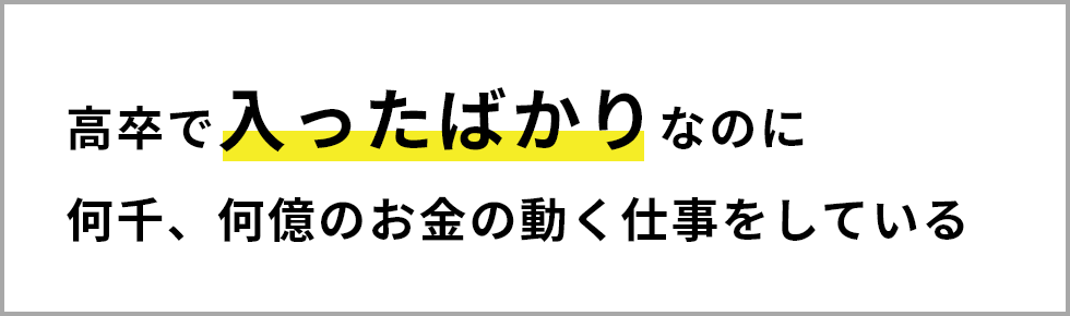 高卒で入ったばかりなのに何千、何億のお金の動く仕事をしている